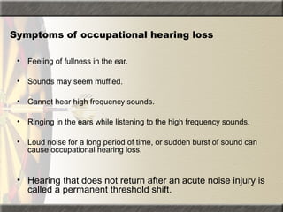 Symptoms of occupational hearing loss
• Feeling of fullness in the ear.
• Sounds may seem muffled.
• Cannot hear high frequency sounds.
• Ringing in the ears while listening to the high frequency sounds.
• Loud noise for a long period of time, or sudden burst of sound can
cause occupational hearing loss.
• Hearing that does not return after an acute noise injury is
called a permanent threshold shift.
 
