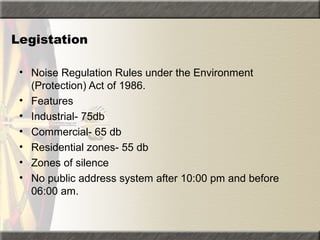 Legistation
• Noise Regulation Rules under the Environment
(Protection) Act of 1986.
• Features
• Industrial- 75db
• Commercial- 65 db
• Residential zones- 55 db
• Zones of silence
• No public address system after 10:00 pm and before
06:00 am.
 