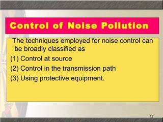 12
Control of Noise Pollution
The techniques employed for noise control can
be broadly classified as
(1) Control at source
(2) Control in the transmission path
(3) Using protective equipment.
 
