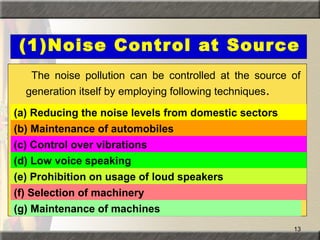 13
(1)Noise Control at Source
The noise pollution can be controlled at the source of
generation itself by employing following techniques.
(a) Reducing the noise levels from domestic sectors
(b) Maintenance of automobiles
(d) Low voice speaking
(c) Control over vibrations
(e) Prohibition on usage of loud speakers
(f) Selection of machinery
(g) Maintenance of machines
 
