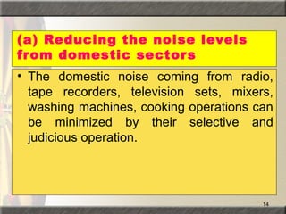 14
(a) Reducing the noise levels
from domestic sectors
• The domestic noise coming from radio,
tape recorders, television sets, mixers,
washing machines, cooking operations can
be minimized by their selective and
judicious operation.
 