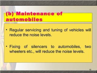 15
(b) Maintenance of
automobiles
• Regular servicing and tuning of vehicles will
reduce the noise levels.
• Fixing of silencers to automobiles, two
wheelers etc., will reduce the noise levels.
 