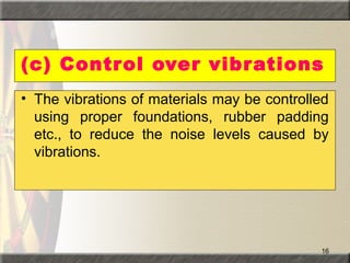 16
(c) Control over vibrations
• The vibrations of materials may be controlled
using proper foundations, rubber padding
etc., to reduce the noise levels caused by
vibrations.
 