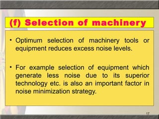 17
(f) Selection of machinery
• Optimum selection of machinery tools or
equipment reduces excess noise levels.
• For example selection of equipment which
generate less noise due to its superior
technology etc. is also an important factor in
noise minimization strategy.
 