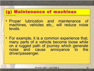 PH 0101 UNIT 1 LECTURE 9 18
(g) Maintenance of machines
• Proper lubrication and maintenance of
machines, vehicles etc., will reduce noise
levels.
• For example, it is a common experience that,
many parts of a vehicle become loose while
on a rugged path of journey which generate
noise and cause annoyance to the
driver/passenger.
 
