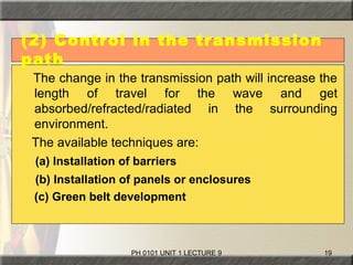 PH 0101 UNIT 1 LECTURE 9 19
(2) Control in the transmission
path
The change in the transmission path will increase the
length of travel for the wave and get
absorbed/refracted/radiated in the surrounding
environment.
The available techniques are:
(a) Installation of barriers
(b) Installation of panels or enclosures
(c) Green belt development
 