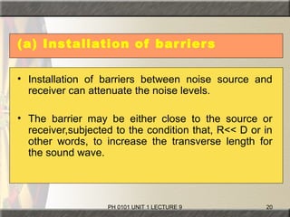 PH 0101 UNIT 1 LECTURE 9 20
(a) Installation of barriers
• Installation of barriers between noise source and
receiver can attenuate the noise levels.
• The barrier may be either close to the source or
receiver,subjected to the condition that, R<< D or in
other words, to increase the transverse length for
the sound wave.
 