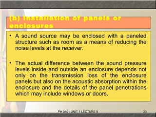 PH 0101 UNIT 1 LECTURE 9 23
(b) Installation of panels or
enclosures
• A sound source may be enclosed with a paneled
structure such as room as a means of reducing the
noise levels at the receiver.
• The actual difference between the sound pressure
levels inside and outside an enclosure depends not
only on the transmission loss of the enclosure
panels but also on the acoustic absorption within the
enclosure and the details of the panel penetrations
which may include windows or doors.
 