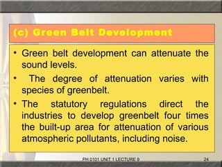 PH 0101 UNIT 1 LECTURE 9 24
(c) Green Belt Development
• Green belt development can attenuate the
sound levels.
• The degree of attenuation varies with
species of greenbelt.
• The statutory regulations direct the
industries to develop greenbelt four times
the built-up area for attenuation of various
atmospheric pollutants, including noise.
 
