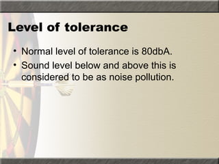 Level of tolerance
• Normal level of tolerance is 80dbA.
• Sound level below and above this is
considered to be as noise pollution.
 