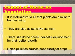 6
Impact of Noise on
Vegetation
• It is well known to all that plants are similar to
human being.
• They are also as sensitive as man.
• There should be cool & peaceful environment
for their better growth.
• Noise pollution causes poor quality of crops.
 