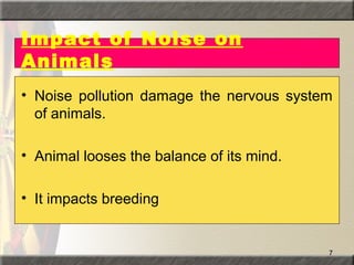 7
Impact of Noise on
Animals
• Noise pollution damage the nervous system
of animals.
• Animal looses the balance of its mind.
• It impacts breeding
 