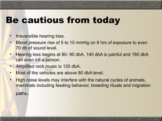 Be cautious from today
• Irreversible hearing loss.
• Blood pressure rise of 5 to 10 mmHg on 8 hrs of exposure to even
70 db of sound level.
• Hearing loss begins at 80- 90 dbA. 140 dbA is painful and 180 dbA
can even kill a person.
• Amplified rock music is 120 dbA.
• Most of the vehicles are above 80 dbA level.
• High noise levels may interfere with the natural cycles of animals,
mammals including feeding behavior, breeding rituals and migration
paths.
 