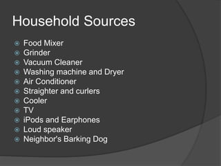 Household Sources
 Food Mixer
 Grinder
 Vacuum Cleaner
 Washing machine and Dryer
 Air Conditioner
 Straighter and curlers
 Cooler
 TV
 iPods and Earphones
 Loud speaker
 Neighbor's Barking Dog
 