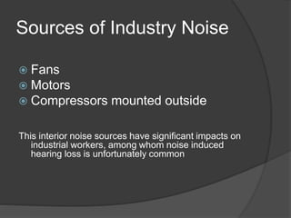 Sources of Industry Noise
 Fans
 Motors
 Compressors mounted outside
This interior noise sources have significant impacts on
industrial workers, among whom noise induced
hearing loss is unfortunately common
 