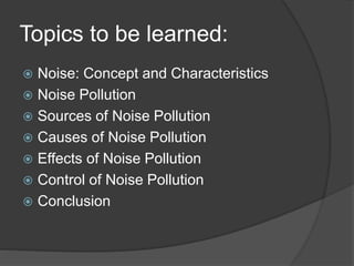 Topics to be learned:
 Noise: Concept and Characteristics
 Noise Pollution
 Sources of Noise Pollution
 Causes of Noise Pollution
 Effects of Noise Pollution
 Control of Noise Pollution
 Conclusion
 