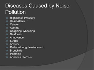 Diseases Caused by Noise
Pollution
 High Blood Pressure
 Heart Attack
 Cancer
 Asthma
 Coughing, wheezing
 Deafness
 Annoyance
 Stress
 Anxiety
 Reduced lung development
 Bronchitis
 Insomnia
 Arterious Clerosis
 