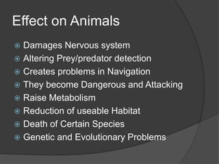 Effect on Animals
 Damages Nervous system
 Altering Prey/predator detection
 Creates problems in Navigation
 They become Dangerous and Attacking
 Raise Metabolism
 Reduction of useable Habitat
 Death of Certain Species
 Genetic and Evolutionary Problems
 