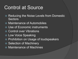 Control at Source
 Reducing the Noise Levels from Domestic
Sectors
 Maintenance of Automobiles
 Use of Economic instruments
 Control over Vibrations
 Low Voice Speaking
 Prohibition on Usage of loudspeakers
 Selection of Machinery
 Maintenance of Machines
 
