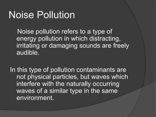Noise Pollution
Noise pollution refers to a type of
energy pollution in which distracting,
irritating or damaging sounds are freely
audible.
In this type of pollution contaminants are
not physical particles, but waves which
interfere with the naturally occurring
waves of a similar type in the same
environment.
 