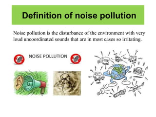 Definition of noise pollution
Noise pollution is the disturbance of the environment with very
loud uncoordinated sounds that are in most cases so irritating.
 