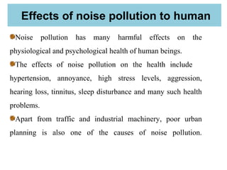 Effects of noise pollution to human
Noise pollution has many harmful effects on the
physiological and psychological health of human beings.
The effects of noise pollution on the health include
hypertension, annoyance, high stress levels, aggression,
hearing loss, tinnitus, sleep disturbance and many such health
problems.
Apart from traffic and industrial machinery, poor urban
planning is also one of the causes of noise pollution.
 