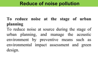 Reduce of noise pollution
To reduce noise at the stage of urban
planning
To reduce noise at source during the stage of
urban planning, and manage the acoustic
environment by preventive means such as
environmental impact assessment and green
design.
 