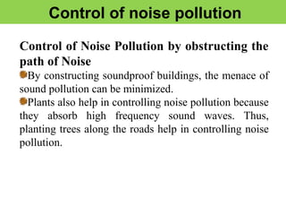 Control of noise pollution
Control of Noise Pollution by obstructing the
path of Noise
By constructing soundproof buildings, the menace of
sound pollution can be minimized.
Plants also help in controlling noise pollution because
they absorb high frequency sound waves. Thus,
planting trees along the roads help in controlling noise
pollution.
 