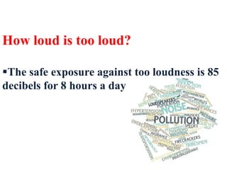 How loud is too loud?
The safe exposure against too loudness is 85
decibels for 8 hours a day
 