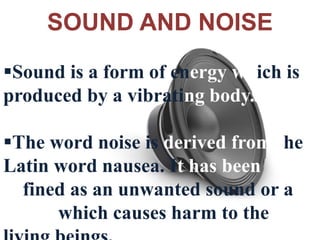 SOUND AND NOISE
Sound is a form of energy which is
produced by a vibrating body.
The word noise is derived from the
Latin word nausea. It has been
defined as an unwanted sound or a
sound which causes harm to the
 