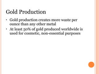 Gold Production
• Gold production creates more waste per
ounce than any other metal
• At least 50% of gold produced worldwide is
used for cosmetic, non-essential purposes
 