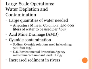 Large-Scale Operations:
Water Depletion and
Contamination
• Large quantities of water needed
– Angostura Mine in Colombia: 250,000
liters of water to be used per hour
• Acid Mine Drainage (AMD)
• Cyanide contamination
– Sodium Cyanide solutions used in leaching:
300-600 mg/l
– U.S. Environmental Protection Agency
maximum contaminant level: .2 mg/l
• Increased sediment in rivers
 