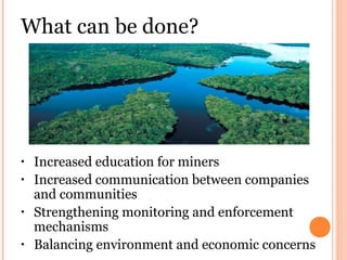 What can be done?
• Increased education for miners
• Increased communication between companies
and communities
• Strengthening monitoring and enforcement
mechanisms
• Balancing environment and economic concerns
 