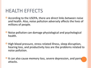 HEALTH EFFECTS
 According to the USEPA, there are direct links between noise
and health. Also, noise pollution adversely affects the lives of
millions of people.
 Noise pollution can damage physiological and psychological
health.
 High blood pressure, stress related illness, sleep disruption,
hearing loss, and productivity loss are the problems related to
noise pollution.
 It can also cause memory loss, severe depression, and panic
attacks.
 