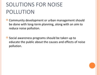 SOLUTIONS FOR NOISE
POLLUTION
 Community development or urban management should
be done with long-term planning, along with an aim to
reduce noise pollution.
 Social awareness programs should be taken up to
educate the public about the causes and effects of noise
pollution.
 