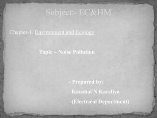 Chapter-1. Environment and Ecology
Topic – Noise Pollution
- Prepared by:
Kaushal N Kareliya
(Electrical Department)
Subject:- EC&HM
 
