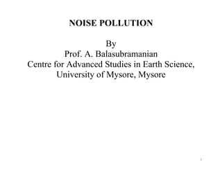 1
NOISE POLLUTION
By
Prof. A. Balasubramanian
Centre for Advanced Studies in Earth Science,
University of Mysore, Mysore
 