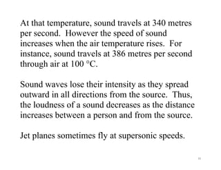 11
At that temperature, sound travels at 340 metres
per second. However the speed of sound
increases when the air temperature rises. For
instance, sound travels at 386 metres per second
through air at 100 °C.
Sound waves lose their intensity as they spread
outward in all directions from the source. Thus,
the loudness of a sound decreases as the distance
increases between a person and from the source.
Jet planes sometimes fly at supersonic speeds.
 
