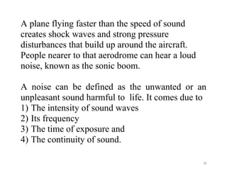 12
A plane flying faster than the speed of sound
creates shock waves and strong pressure
disturbances that build up around the aircraft.
People nearer to that aerodrome can hear a loud
noise, known as the sonic boom.
A noise can be defined as the unwanted or an
unpleasant sound harmful to life. It comes due to
1) The intensity of sound waves
2) Its frequency
3) The time of exposure and
4) The continuity of sound.
 