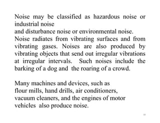 13
Noise may be classified as hazardous noise or
industrial noise
and disturbance noise or environmental noise.
Noise radiates from vibrating surfaces and from
vibrating gases. Noises are also produced by
vibrating objects that send out irregular vibrations
at irregular intervals. Such noises include the
barking of a dog and the roaring of a crowd.
Many machines and devices, such as
flour mills, hand drills, air conditioners,
vacuum cleaners, and the engines of motor
vehicles also produce noise.
 