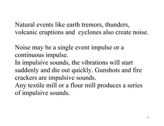 14
Natural events like earth tremors, thunders,
volcanic eruptions and cyclones also create noise.
Noise may be a single event impulse or a
continuous impulse.
In impulsive sounds, the vibrations will start
suddenly and die out quickly. Gunshots and fire
crackers are impulsive sounds.
Any textile mill or a flour mill produces a series
of impulsive sounds.
 