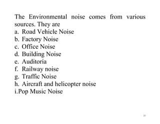 22
The Environmental noise comes from various
sources. They are
a. Road Vehicle Noise
b. Factory Noise
c. Office Noise
d. Building Noise
e. Auditoria
f. Railway noise
g. Traffic Noise
h. Aircraft and helicopter noise
i.Pop Music Noise
 