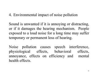 28
4. Environmental impact of noise pollution
Sound is unwanted if it is annoying or distracting,
or if it damages the hearing mechanism. People
exposed to a loud noise for a long time may suffer
temporary or permanent loss of hearing.
Noise pollution causes speech interference,
physiological effects, behavioral effects,
annoyance, effects on efficiency and mental
health effects.
 