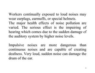 30
Workers continually exposed to loud noises may
wear earplugs, earmuffs, or special helmets.
The major health effects of noise pollution are
varied. The serious effect is the impairing of
hearing which comes due to the sudden damage cf
the auditory system by higher noise levels.
Impulsive noises are more dangerous than
continuous noises and are capable of creating
deafness. Very loud, sudden noise can damage the
drum of the ear.
 