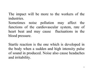 32
The impact will be more to the workers of the
industries.
Sometimes noise pollution may affect the
functions of the cardiovascular system, rate of
heart beat and may cause fluctuations in the
blood pressure.
Startle reaction is the one which is developed in
the body when a sudden and high intensity pulse
of sound in produced. Noise also cause headaches
and irritability.
 
