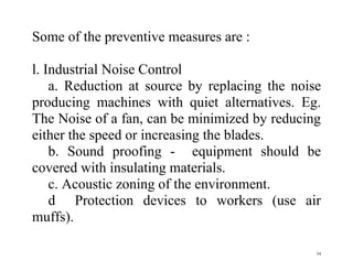 34
Some of the preventive measures are :
l. Industrial Noise Control
a. Reduction at source by replacing the noise
producing machines with quiet alternatives. Eg.
The Noise of a fan, can be minimized by reducing
either the speed or increasing the blades.
b. Sound proofing - equipment should be
covered with insulating materials.
c. Acoustic zoning of the environment.
d Protection devices to workers (use air
muffs).
 