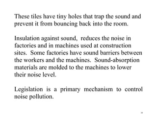 39
These tiles have tiny holes that trap the sound and
prevent it from bouncing back into the room.
Insulation against sound, reduces the noise in
factories and in machines used at construction
sites. Some factories have sound barriers between
the workers and the machines. Sound-absorption
materials are molded to the machines to lower
their noise level.
Legislation is a primary mechanism to control
noise pollution.
 