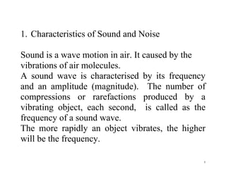 5
1. Characteristics of Sound and Noise
Sound is a wave motion in air. It caused by the
vibrations of air molecules.
A sound wave is characterised by its frequency
and an amplitude (magnitude). The number of
compressions or rarefactions produced by a
vibrating object, each second, is called as the
frequency of a sound wave.
The more rapidly an object vibrates, the higher
will be the frequency.
 