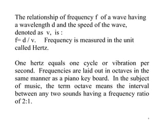 6
The relationship of frequency f of a wave having
a wavelength d and the speed of the wave,
denoted as v, is :
f= d / v. Frequency is measured in the unit
called Hertz.
One hertz equals one cycle or vibration per
second. Frequencies are laid out in octaves in the
same manner as a piano key board. In the subject
of music, the term octave means the interval
between any two sounds having a frequency ratio
of 2:1.
 