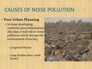 CAUSES OF NOISE POLLUTION
 Poor Urban Planning
 In most developing
countries poor urbanization
also play a vital role in noise
pollution which disrupt the
environment of society
 Congested Houses
 Large families share small
houses
 